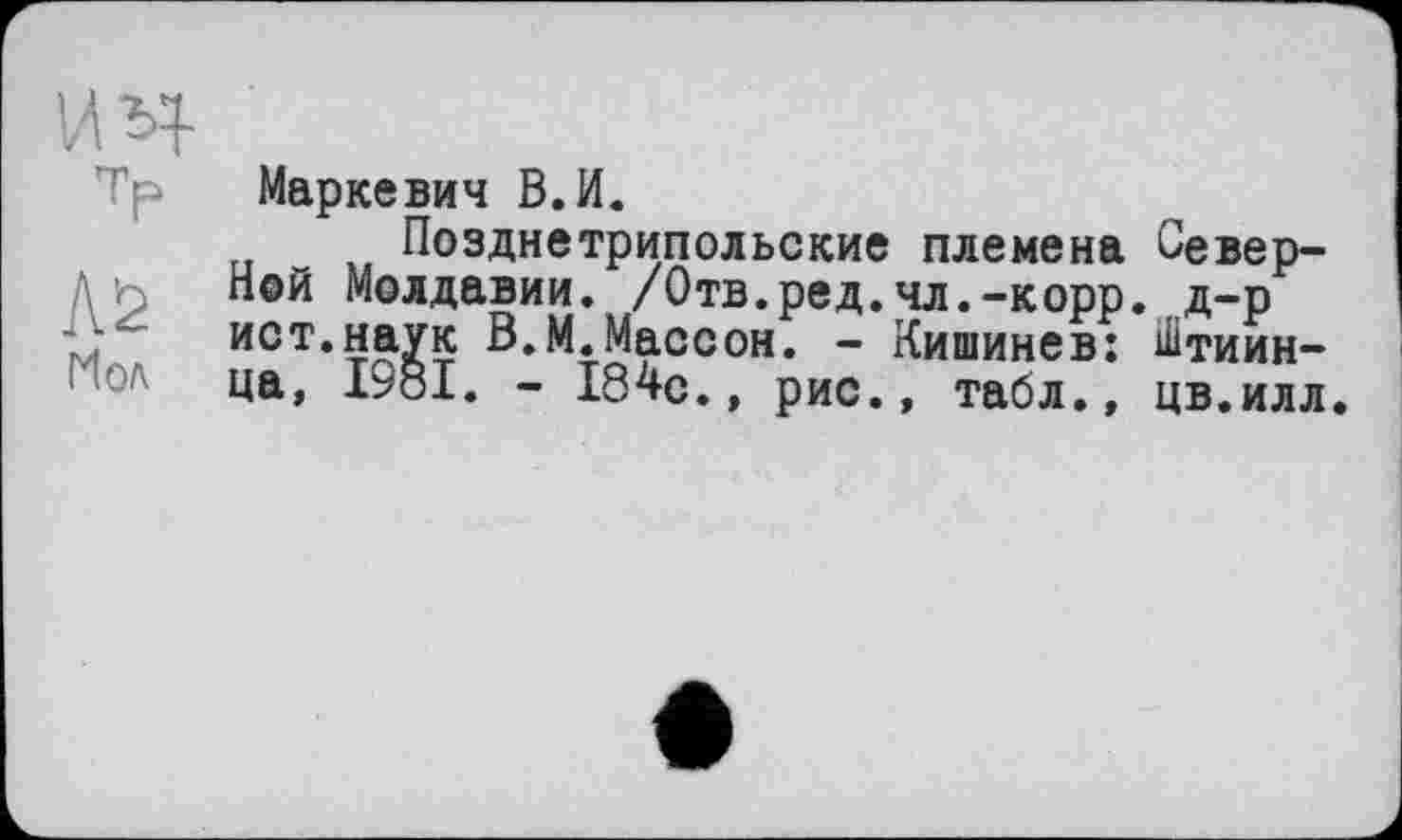 ﻿vm
Tp Маркевич В.И.
Позднетрипольские племена Северной Молдавии. /Отв.ред.чл.-корр. д-р ист.наук В.М.Массон. - Кишинев: Штиин-ца, 19о1. - 184с.» рис., табл., цв.илл.